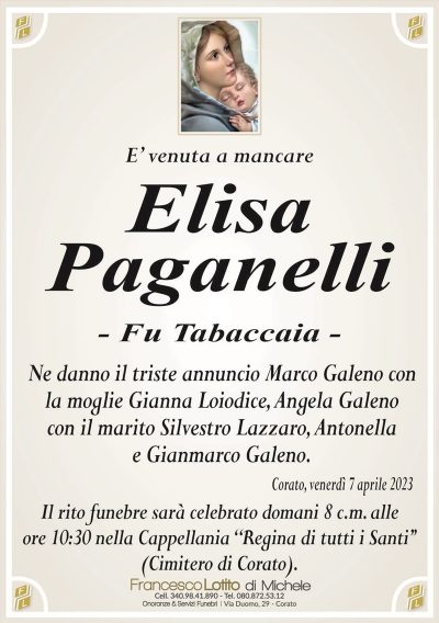 E’ venuta a mancareElisa
Paganelli
– Fu Tabaccaia –
Ne danno il triste annuncio Marco Galeno con
la moglie Gianna Loiodice, Angela Galeno
con il marito Silvestro Lazzaro, Antonella
e Gianmarco Galeno.
Corato, venerdì 7 aprile 2023
Il rito funebre sarà celebrato domani 8 c.m. alle
ore 10:30 nella Cappellania ‘‘Regina di tutti i Santi’’
(Cimitero di Corato).