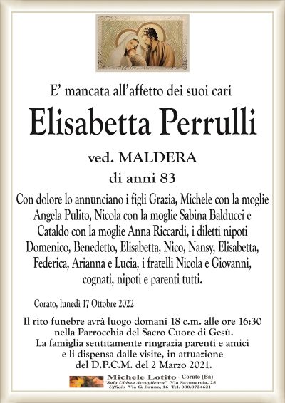 E’ mancata all’affetto dei suoi cari
Elisabetta Perrulli
ved. MALDERA
di anni 83
Con dolore lo annunciano i figli Grazia, Michele con la moglie
Angela Pulito, Nicola con la moglie Sabina Balducci e
Cataldo con la moglie Anna Riccardi, i diletti nipoti
Domenico, Benedetto, Elisabetta, Nico, Nansy, Elisabetta,
Federica, Arianna e Lucia, i fratelli Nicola e Giovanni,
cognati, nipoti e parenti tutti. 
Corato, lunedì 17 Ottobre 2022
Il rito funebre avrà luogo domani 18 c.m. alle ore 16:30
nella Parrocchia del Sacro Cuore di Gesù.
La famiglia sentitamente ringrazia parenti e amici
e li dispensa dalle visite, in attuazione
del D.P.C.M. del 2 Marzo 2021.