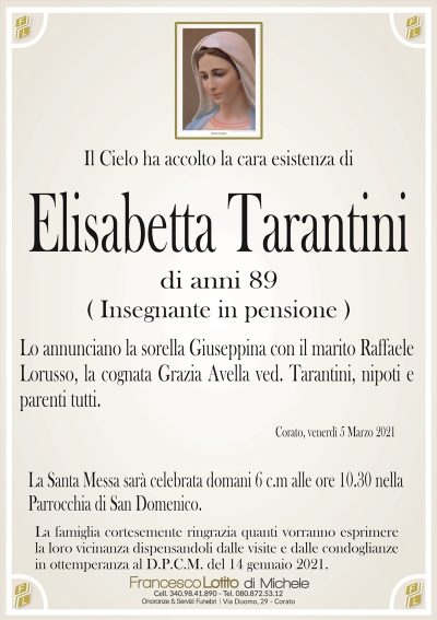 Il Cielo ha accolto la cara esistenza di
Elisabetta Tarantini
di anni 89
( Insegnante in pensione )
Lo annunciano la sorella Giuseppina con il marito Raffaele
Lorusso, la cognata Grazia Avella ved. Tarantini, nipoti e
parenti tutti.
Corato, venerdì 5 Marzo 2021
La Santa Messa sarà celebrata domani 6 c.m alle ore 10.30 nella
Parrocchia di San Domenico.
La famiglia cortesemente ringrazia quanti vorranno esprimere
la loro vicinanza dispensandoli dalle visite e dalle condoglianze
in ottemperanza al D.P.C.M. del 14 gennaio 2021.