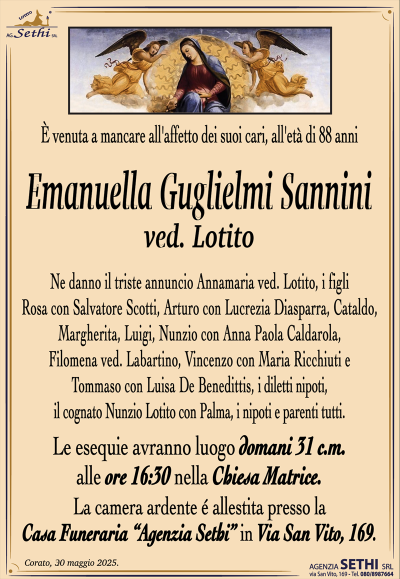 È venuta a mancare all’affetto dei suoi cari, all’età di 88 anni
Emanuella Guglielmi Sannini
ved. Lotito
Ne danno il triste annuncio i figli Rosa con Salvatore Scotti, Arturo con Lucrezia Diasparra, Cataldo, Margherita, Luigi, Nunzio con Anna Paola Caldarola, Filomena ved. Labartino, Vincenzo con Maria Ricchiuti e Tommaso con Luisa De Benedittis, i diletti nipoti, il cognato Nunzio Lotito con Palma, i nipoti e parenti tutti.
I funerali avranno luogo domani 31 c.m. alle ore 16:30 nella Chiesa Matrice.
La camera ardente è allestita presso la Casa Funeraria "Agenzia Sethi" in Via San Vito, 169.