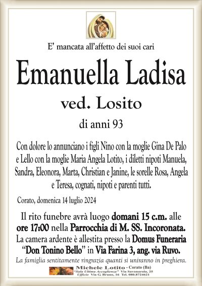 E’ mancata all’affetto dei suoi cariEmanuella Ladisa
ved. Losito
di anni 93
Con dolore lo annunciano i figli Nino con la moglie Gina De Palo
e Lello con la moglie Maria Angela Lotito, i diletti nipoti Manuela,
Sandra, Eleonora, Marta, Christian e Janine, le sorelle Rosa, Angela
e Teresa, cognati, nipoti e parenti tutti.
Corato, domenica 14 luglio 2024
Il rito funebre avrà luogo domani 15 c.m. alle
ore 17:00 nella Parrocchia di M. SS. Incoronata.
La camera ardente è allestita presso la Domus Funeraria
‘‘Don Tonino Bello’’ in Via Farina 3, ang. via Ruvo.
La famiglia sentitamente ringrazia quanti si uniranno in preghiera.