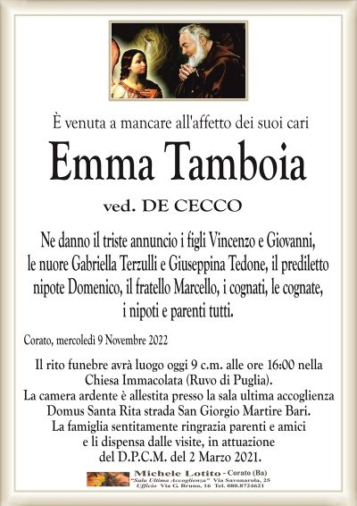 È venuta a mancare all’affetto dei suoi cari Emma Tamboia
ved. DE CECCO
Ne danno il triste annuncio i figli Vincenzo e Giovanni,
le nuore Gabriella Terzulli e Giuseppina Tedone, il prediletto
nipote Domenico, il fratello Marcello, i cognati, le cognate,
i nipoti e parenti tutti.
Corato, mercoledì 9 Novembre 2022
Il rito funebre avrà luogo oggi 9 c.m. alle ore 16:00 nella
Chiesa Immacolata (Ruvo di Puglia).
La camera ardente è allestita presso la sala ultima accoglienza
Domus Santa Rita strada San Giorgio Martire Bari.
La famiglia sentitamente ringrazia parenti e amici
e li dispensa dalle visite, in attuazione
del D.P.C.M. del 2 Marzo 2021.