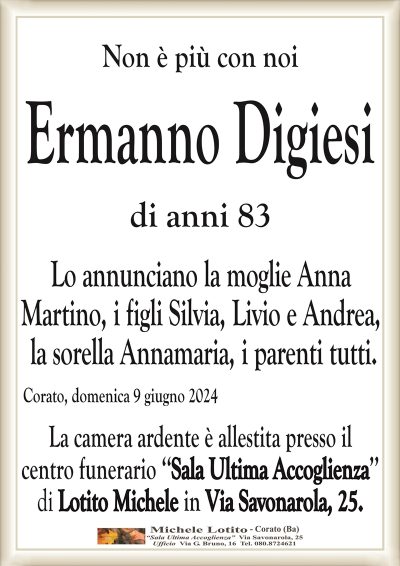 Ermanno Digiesi di anni 83Lo annunciano la moglie Anna Martino,
i figli Silvia, Livio e Andrea,
la sorella Annamaria, i parenti tutti.
Corato, domenica 9 giugno 2024
La camera ardente è allestita presso il centro funerario
‘‘Sala Ultima Accoglienza’’ di Lotito Michele in Via Savonarola, 25.