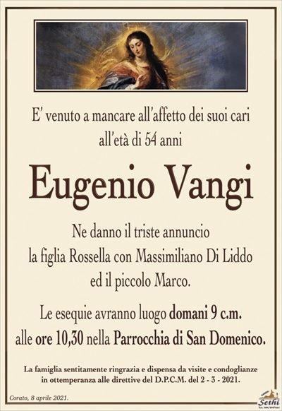 E’ venuto a mancare all’affetto dei suoi cari,
all’età di 54 anni
Eugenio Vangi
Ne danno il triste annuncio la figlia Rossella con Massimiliano Di Liddo ed il piccolo Marco.
Le esequie avranno luogo domani 9 c.m. alle ore 10,30 nella Parrocchia di San Domenico.
La famiglia sentitamente ringrazia e dispensa da visite e condoglianze in ottemperanza alle direttive del D.P.C.M. del 2 – 3 – 2021.