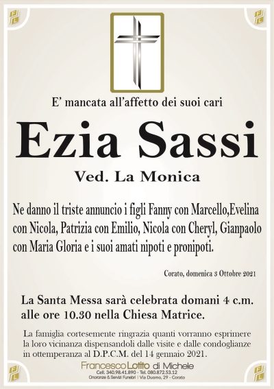 E’ mancata all’affetto dei suoi cari
Ezia Sassi
Ved. La Monica
Ne danno il triste annuncio i figli Fanny con Marcello,Evelina
con Nicola, Patrizia con Emilio, Nicola con Cheryl, Gianpaolo
con Maria Gloria e i suoi amati nipoti e pronipoti.
Corato, domenica 3 Ottobre 2021
La Santa Messa sarà celebrata domani 4 c.m.
alle ore 10.30 nella Chiesa Matrice.