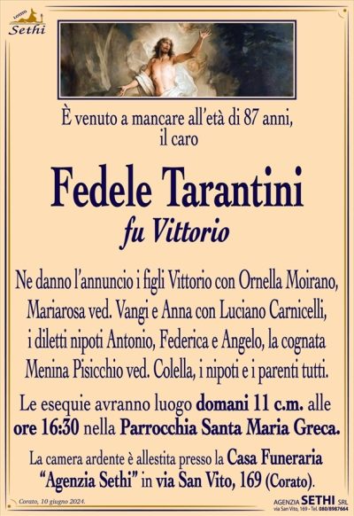 È venuto a mancare all’età di 87 anni, il caro
Fedele Tarantini
fu Vittorio
Ne danno l’annuncio i figli Vittorio con Ornella Moirano, Mariarosa ved. Vangi e Anna con Luciano Carnicelli, i diletti nipoti Antonio, Federica e Angelo, la cognata Menina Pisicchio ved. Colella, i nipoti e i parenti tutti.
Le esequie avranno luogo domani 11 c.m. alle ore 16:30 nella Parrocchia Santa Maria Greca.
La camera ardente è allestita presso la Casa Funeraria “Agenzia Sethi” in via San Vito, 169 (Corato).