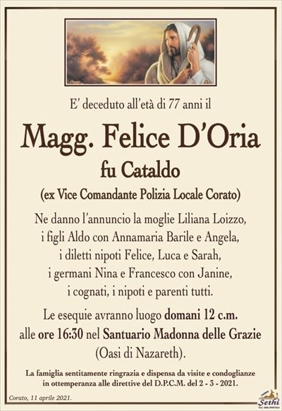 E’ deceduto all’età di 77 anni il
Magg. Felice D’Oria
fu Cataldo
(ex Vice Comandante Polizia Locale Corato)
Ne danno l’annuncio la moglie Liliana Loizzo,
i figli Aldo con Annamaria Barile e Angela,
i diletti nipoti Felice, Luca e Sarah,
i germani Nina e Francesco con Janine,
i cognati, i nipoti e parenti tutti.
Le esequie avranno luogo domani 12 c.m.
alle ore 16:30 nel Santuario Madonna delle Grazie
(Oasi di Nazareth).
La famiglia sentitamente ringrazia e dispensa da visite e condoglianze
in ottemperanza alle direttive del D.P.C.M. del 2 – 3 – 2021.