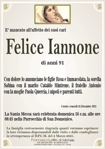Felice IannoneE’ mancato all’affetto dei suoi cari
di anni 91
Con dolore lo annunciano le figlie Rosa e Immacolata, la sorella
Sabina con il marito Cataldo Mintrone, il fratello Antonio
con la moglie Paola Quercia, i nipoti e parenti tutti.
Corato, venerdì 24 Dicembre 2021
La Santa Messa sarà celebrata domenica 26 c.m. alle ore
08:45 nella Parrocchia di San Domenico.
La famiglia cortesemente ringrazia quanti vorranno esprimere
la loro vicinanza dispensandoli dalle visite e dalle condoglianze
in ottemperanza al D.P.C.M. del 2 Marzo 2021.