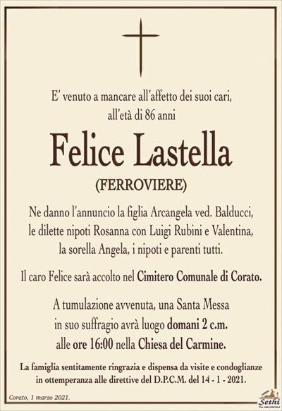 E’ venuto a mancare all’affetto dei suoi cari,all’età di 86 anni
Felice Lastella
(FERROVIERE)
Ne danno l’annuncio la figlia Arcangela ved. Balducci,
le dilette nipoti Rosanna con Luigi Rubini e Valentina,
la sorella Angela, i nipoti e parenti tutti.
Il caro Felice sarà accolto nel Cimitero Comunale di Corato.
A tumulazione avvenuta, una Santa Messa
in suo suffragio avrà luogo domani 2 c.m.
alle ore 16:00 nella Chiesa del Carmine.
La famiglia sentitamente ringrazia e dispensa da visite e condoglianze
in ottemperanza alle direttive del D.P.C.M. del 14 – 1 – 2021.