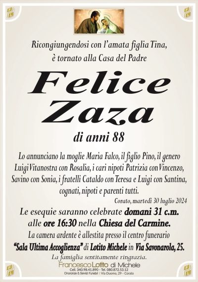 Ricongiungendosi con l’amata figlia Tina,è tornato alla Casa del Padre
Felice
Zaza
di anni 88
Lo annunciano la moglie Maria Falco, il figlio Pino, il genero
Luigi Vitanostra con Rosalia, i cari nipoti Patrizia con Vincenzo,
Savino con Sonia, i fratelli Cataldo con Teresa e Luigi con Santina,
cognati, nipoti e parenti tutti.
Corato, martedì 30 luglio 2024
Le esequie saranno celebrate domani 31 c.m.
alle ore 16:30 nella Chiesa del Carmine.
La camera ardente è allestita presso il centro funerario
‘‘Sala Ultima Accoglienza’’ di Lotito Michele in Via Savonarola, 25.
La famiglia sentitamente ringrazia.