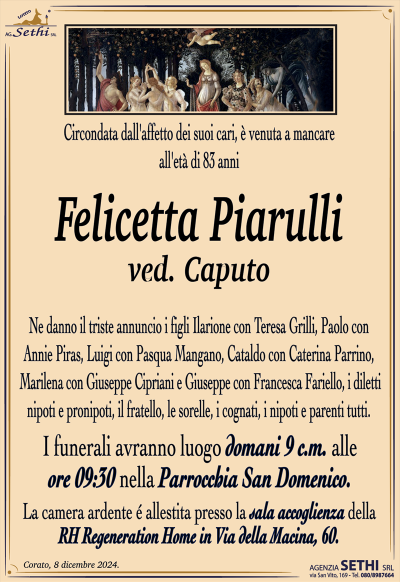 Circondata dall’affetto dei suoi cari, è venuta a mancare all’età di 83 anni
Felicetta Piarulli
ved. Caputo
Ne danno il triste annuncio i figli Ilarione con Teresa Grilli, Paolo con Annie Piras, Luigi con Pasqua Mangano, Cataldo con Caterina Parrino, Marilena con Giuseppe Cipriani e Giuseppe con Francesca Fariello, i diletti nipoti e pronipoti, il fratello, le sorelle, i cognati, i nipoti e parenti tutti.
I funerali avranno luogo lunedì 9 c.m. alle ore 09:30 nella Parrocchia San Domenico.
La camera ardente è allestita presso la sala ultima accoglienza della "RH Regeneration Home" in Via della Macina, 60.