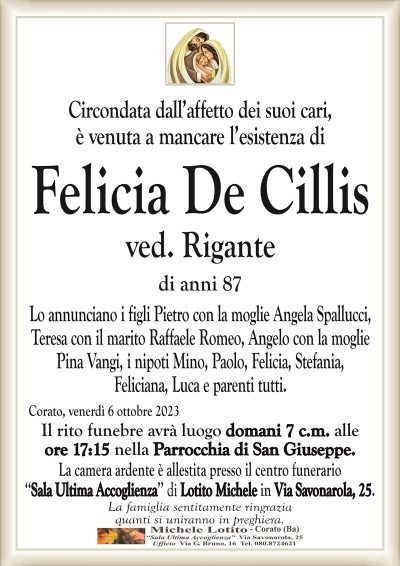 Circondata dall’affetto dei suoi cari,è venuta a mancare l’esistenza di
Felicia De Cillis
ved. Rigante
di anni 87
Lo annunciano i figli Pietro con la moglie Angela Spallucci,
Teresa con il marito Raffaele Romeo, Angelo con la moglie
Pina Vangi, i nipoti Mino, Paolo, Felicia, Stefania,
Feliciana, Luca e parenti tutti.
Corato, venerdì 6 ottobre 2023
Il rito funebre avrà luogo domani 7 c.m. alle
ore 17:15 nella Parrocchia di San Giuseppe.
La camera ardente è allestita presso il centro funerario
‘‘Sala Ultima Accoglienza’’ di Lotito Michele in Via Savonarola, 25.
La famiglia sentitamente ringrazia
quanti si uniranno in preghiera.