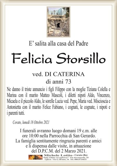 E’ salita alla casa del Padre
Felicia Storsillo
ved. DI CATERINA
di anni 73
Ne danno il triste annuncio i figli Filippo con la moglie Tiziana Colella e
Marina con il marito Matteo Mascoli, i diletti nipoti Aldo, Vincenzo,
Micaela e il piccolo Aldo, le sorelle Lucia ved. Pepe, Maria ved. Miscioscia e
Antonietta con il marito Felice Fabiano, i cognati, le cognate, i nipoti e
i parenti tutti.
Corato, lunedì 18 Ottobre 2021
I funerali avranno luogo domani 19 c.m. alle
ore 10:00 nella Parrocchia di San Gerardo.
La famiglia sentitamente ringrazia parenti e amici
e li dispensa dalle visite, in attuazione
del D.P.C.M. del 2 Marzo 2021.
