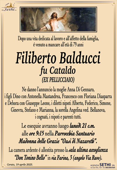 Dopo una vita dedicata al lavoro e all’affetto della famiglia,
é venuto a mancare all’età di 79 anni
Filiberto Balducci
fu Cataldo
(EX PELLICCIAIO)
Ne danno l’annuncio la moglie Anna Di Gennaro,
i figli Dino con Antonella Mastandrea, Francesco con Floriana Diasparra e Debora con Giuseppe Leone, i diletti nipoti Alberto, Federico, Simone, Ginevra, Stefano e Marianna, la sorella Angelina ved. Bellanova,
i cognati, i nipoti e parenti tutti.
Le esequie avranno luogo lunedì 21 c.m.
alle ore 9:15 nella Parrocchia Santuario
Madonna delle Grazie “Oasi di Nazareth”.
La camera ardente é allestita presso la sala ultima accoglienza
“Don Tonino Bello” in via Farina, 3 (angolo Via Ruvo).