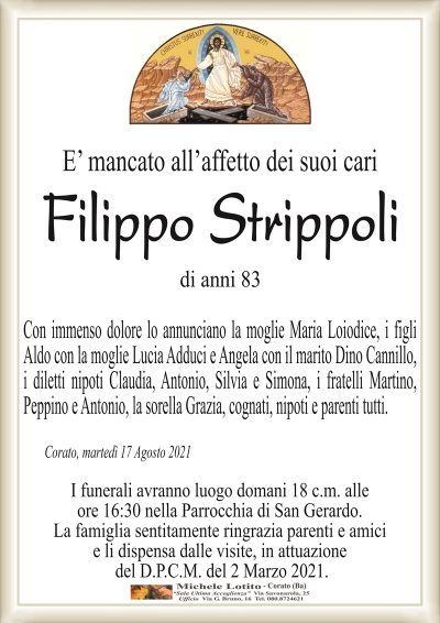 E’ mancato all’affetto dei suoi cari
Filippo Strippoli
di anni 83
Con immenso dolore lo annunciano la moglie Maria Loiodice, i figli
Aldo con la moglie Lucia Adduci e Angela con il marito Dino Cannillo,
i diletti nipoti Claudia, Antonio, Silvia e Simona, i fratelli Martino,
Peppino e Antonio, la sorella Grazia, cognati, nipoti e parenti tutti.
Corato, martedì 17 Agosto 2021
I funerali avranno luogo domani 18 c.m. alle
ore 16:30 nella Parrocchia di San Gerardo.
La famiglia sentitamente ringrazia parenti e amici
e li dispensa dalle visite, in attuazione
del D.P.C.M. del 2 Marzo 2021.