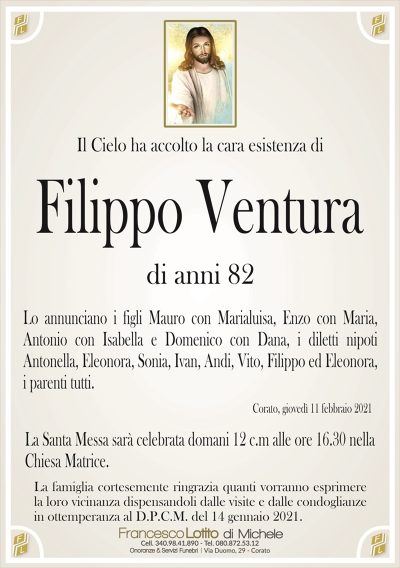 Il Cielo ha accolto la cara esistenza di
Filippo Ventura
di anni 82
Lo annunciano i figli Mauro con Marialuisa, Enzo con Maria,
Antonio con Isabella e Domenico con Dana, i diletti nipoti
Antonella, Eleonora, Sonia, Ivan, Andi, Vito, Filippo ed Eleonora,
i parenti tutti. 
Corato, giovedì 11 febbraio 2021
La Santa Messa sarà celebrata domani 12 c.m alle ore 16.30 nella
Chiesa Matrice.
La famiglia cortesemente ringrazia quanti vorranno esprimere
la loro vicinanza dispensandoli dalle visite e dalle condoglianze
in ottemperanza al D.P.C.M. del 14 gennaio 2021.