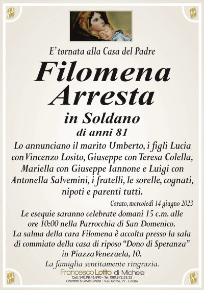 E’ tornata alla Casa del PadreFilomena
Arresta
in Soldano
di anni 81
Lo annunciano il marito Umberto, i figli Lucia
con Vincenzo Losito, Giuseppe con Teresa Colella,
Mariella con Giuseppe Iannone e Luigi con
Antonella Salvemini, i fratelli, le sorelle, cognati,
nipoti e parenti tutti.
Corato, mercoledì 14 giugno 2023
Le esequie saranno celebrate domani 15 c.m. alle
ore 10:00 nella Parrocchia di San Domenico.
La salma della cara Filomena è accolta presso la sala
di commiato della casa di riposo ‘‘Dono di Speranza’’
in Piazza Venezuela, 10.
La famiglia sentitamente ringrazia.