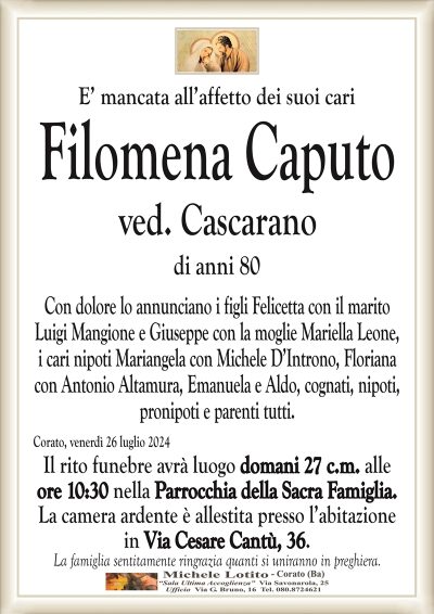 E’ mancata all’affetto dei suoi cariFilomena Caputo
ved. Cascarano
di anni 80
Con dolore lo annunciano i figli Felicetta con il marito
Luigi Mangione e Giuseppe con la moglie Mariella Leone,
i cari nipoti Mariangela con Michele D’Introno, Floriana
con Antonio Altamura, Emanuela e Aldo, cognati, nipoti,
pronipoti e parenti tutti.
Corato, venerdì 26 luglio 2024
Il rito funebre avrà luogo domani 27 c.m. alle
ore 10:30 nella Parrocchia della Sacra Famiglia.
La camera ardente è allestita presso l’abitazione
in Via Cesare Cantù, 36.
La famiglia sentitamente ringrazia quanti si uniranno in preghiera.