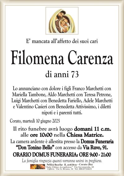 E’ mancata all’affetto dei suoi cari Filomena
Carenza
Lo annunciano con dolore i figli Franco Marchetti con
Mariella Tambone, Aldo Marchetti con Teresa Petrone,
Luigi Marchetti con Benedetta Fariello, Adele Marchetti
e Valentino Casieri con Benedetta Attivissimo, i diletti
nipoti e i parenti tutti.
Il rito funebre avrà luogo domani 11 c.m.
alle ore 10:00 nella Chiesa Matrice.
La camera ardente è allestita presso la Domus Funeraria
“Don Tonino Bello” con accesso da Via Ruvo, 91.
ORARIO DOMUS FUNERARIA: ORE 9:00 – 21:00