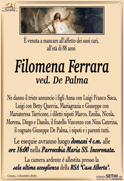 È venuta a mancare all’affetto dei suoi cari, all’età di 88 anni
Filomena Ferrara
ved. De Palma
Ne danno il triste annuncio i figli Anna con Luigi Franco Sisca, Luigi con Betty Quercia, Mariagrazia e Giuseppe con Mariateresa Tarricone, i diletti nipoti Marco, Emilia, Nicola, Morena, Diego e Danilo, il fratello Vincenzo con Nina Caterina, il cognato Giuseppe De Palma, i nipoti e parenti tutti.
I funerali avranno luogo domani 4 c.m. alle ore 16:00 nella Parrocchia Maria Ss. Incoronata.
La camera ardente è allestita presso la sala ultima accoglienza della RSA "Casa Alberta".