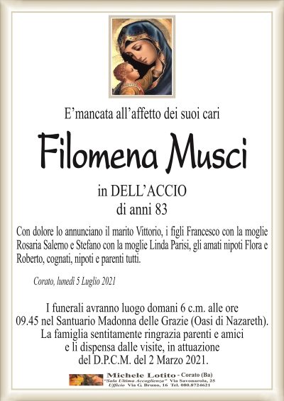 E’mancata all’affetto dei suoi cari
Filomena Musci
in DELL’ACCIO
di anni 83
Con dolore lo annunciano il marito Vittorio, i figli Francesco con la moglie
Rosaria Salerno e Stefano con la moglie Linda Parisi, gli amati nipoti Flora e
Roberto, cognati, nipoti e parenti tutti.
Corato, lunedì 5 Luglio 2021
I funerali avranno luogo domani 6 c.m. alle ore
09.45 nella Parrocchia Mater Gratiae (Oasi di Nazareth).
La famiglia sentitamente ringrazia parenti e amici
e li dispensa dalle visite, in attuazione
del D.P.C.M. del 2 Marzo 2021.
