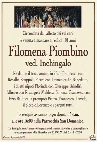 Circondata dall’affetto dei sui cari,è venuta a mancare all’età di 101 anni
Filomena Piombino
ved. Inchingalo
Ne danno il triste annuncio i figli Francesco con Rosalba Strippoli, Pietro con Domenica Di Benedetto, i diletti nipoti Florinda con Giuseppe Brindisi, Alfonso con Rosangela Maldera, Simona, Francesca con Ezio Balducci, i pronipoti Pietro, Francesco, Davide, il piccolo Lorenzo
e i parenti tutti.
Le esequie avranno luogo domani 5 c.m.
alle ore 16:00 nella Parrocchia San Domenico.
La famiglia sentitamente ringrazia e dispensa da visite e condoglianze
in ottemperanza alle direttive del D.P.C.M. del 3 – 11 – 2020.