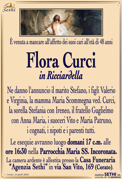 È venuta a mancare all’affetto dei suoi cari all’età di 48 anni
Flora Curci
in Ricciardella
Ne danno l’annuncio il marito Stefano, i figli Valerio e Virginia, la mamma Maria Scommegna ved. Curci, la sorella Stefania con Ireneo, il fratello Guglielmo con Anna Maria, i suoceri Vito e Maria Patruno, i cognati, i nipoti e i parenti tutti.
Le esequie avranno luogo domani 17 c.m. alle
ore 16:30 nella Parrocchia Maria SS. Incoronata.
La camera ardente è allestita presso la Casa Funeraria
“Agenzia Sethi” in via San Vito, 169 (Corato).