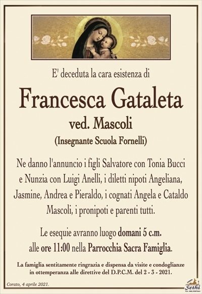 E’ deceduta la cara esistenza di
Francesca Gataleta
ved. Mascoli
(Insegnante Scuola Fornelli)
Ne danno l’annuncio i figli Salvatore con Tonia Bucci
e Nunzia con Luigi Anelli, i diletti nipoti Angelina,
Jiasmine, Andrea e Pieraldo, i cognati Angela e Cataldo Mascoli, i pronipoti e parenti tutti.
Le esequie avranno luogo domani 5 c.m.
alle ore 11:00 nella Parrocchia Sacra Famiglia.
La famiglia sentitamente ringrazia e dispensa da visite e condoglianze
in ottemperanza alle direttive del D.P.C.M. del 2 – 3 – 2021.