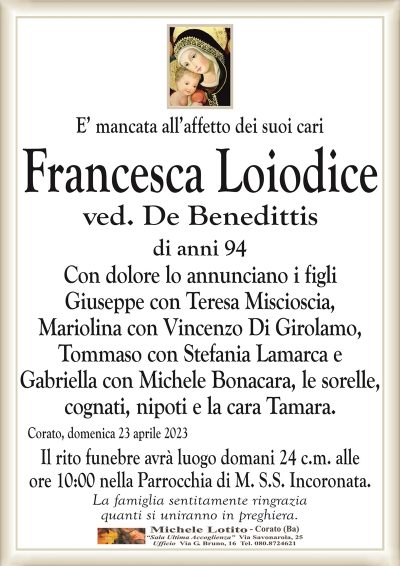 E’ mancata all’affetto dei suoi cari Francesca Loiodice
ved. De Benedittis
di anni 94
Con dolore lo annunciano i figli
Giuseppe con Teresa Miscioscia,
Mariolina con Vincenzo Di Girolamo,
Tommaso con Stefania Lamarca e
Gabriella con Michele Bonacara, le sorelle,
cognati, nipoti e la cara Tamara.
Corato, domenica 23 aprile 2023
Il rito funebre avrà luogo domani 24 c.m. alle
ore 10:00 nella Parrocchia di M. S.S. Incoronata.
La famiglia sentitamente ringrazia
quanti si uniranno in preghiera.