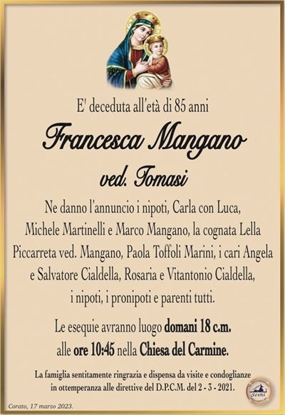 E’ deceduta all’età di 85 anni
Francesca Mangano
ved. Tomasi
Ne danno l’annuncio i nipoti, Carla con Luca,
Michele Martinelli e Marco Mangano,
la cognata Lella Piccarreta ved. Mangano, i cari Angela
e Salvatore Cialdella, Rosaria e Vitantonio Cialdella,
i nipoti, i pronipoti e parenti tutti.
Le esequie avranno luogo domani 18 c.m.
alle ore 10:45 nella Chiesa del Carmine.
La famiglia sentitamente ringrazia e dispensa da visite e condoglianze
in ottemperanza alle direttive del D.P.C.M. del 2 – 3 – 2021.