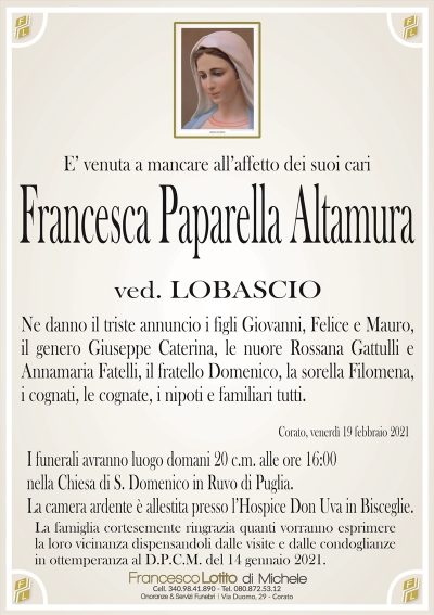E’ venuta a mancare all’affetto dei suoi cari
Francesca Paparella Altamura
ved. LOBASCIO
Ne danno il triste annuncio i figli Giovanni, Felice e Mauro,
il genero Giuseppe Caterina, le nuore Rossana Gattulli e
Annamaria Fatelli, il fratello Domenico, la sorella Filomena,
i cognati, le cognate, i nipoti e familiari tutti.
Corato, venerdì 19 febbraio 2021
I funerali avranno luogo domani 20 c.m. alle ore 16:00
nella Chiesa di S. Domenico in Ruvo di Puglia.
La camera ardente è allestita presso l’Hospice Don Uva in Bisceglie.
La famiglia cortesemente ringrazia quanti vorranno esprimere
la loro vicinanza dispensandoli dalle visite e dalle condoglianze
in ottemperanza al D.P.C.M. del 14 gennaio 2021.