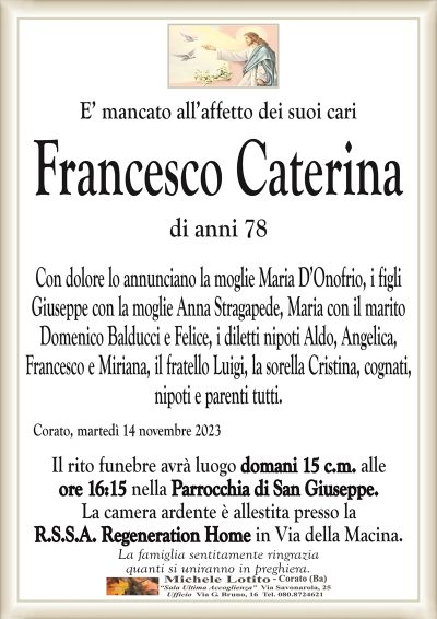 E’ mancato all’affetto dei suoi cariFrancesco Caterina
di anni 78
Con dolore lo annunciano la moglie Maria D’Onofrio, i figli
Giuseppe con la moglie Anna Stragapede, Maria con il marito
Domenico Balducci e Felice, i diletti nipoti Aldo, Angelica, Francesco
e Miriana, il fratello Luigi, la sorella Cristina, cognati, nipoti
e parenti tutti.
Corato, martedì 14 novembre 2023
Il rito funebre avrà luogo domani 15 c.m. alle
ore 16:15 nella Parrocchia di San Giuseppe.
La camera ardente è allestita presso la
R.S.S.A. Regeneration Home in Via della Macina.
La famiglia sentitamente ringrazia
quanti si uniranno in preghiera.