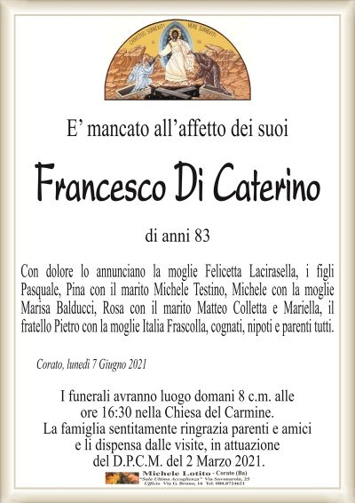 E’ mancato all’affetto dei suoi
Francesco Di Caterino
di anni 83
Con dolore lo annunciano la moglie Felicetta Lacirasella, i figli
Pasquale, Pina con il marito Michele Testino, Michele con la moglie
Marisa Balducci, Rosa con il marito Matteo Colletta e Mariella, il
fratello Pietro con la moglie Italia Frascolla, cognati, nipoti e parenti tutti.
Corato, lunedì 7 Giugno 2021
I funerali avranno luogo domani 8 c.m. alle
ore 16:30 nella Chiesa del Carmine.
La famiglia sentitamente ringrazia parenti e amici
e li dispensa dalle visite, in attuazione
del D.P.C.M. del 2 Marzo 2021.