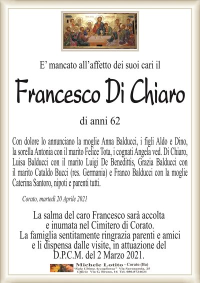 E’ mancato all’affetto dei suoi cari il
Francesco Di Chiaro
di anni 62
Con dolore lo annunciano la moglie Anna Balducci, i figli Aldo e Dino,
la sorella Antonia con il marito Felice Tota, i cognati Angela ved. Di Chiaro,
Luisa Balducci con il marito Luigi De Benedittis, Grazia Balducci con
il marito Cataldo Bucci (res. Germania) e Franco Balducci con la moglie
Caterina Santoro, nipoti e parenti tutti.
Corato, martedì 20 Aprile 2021
La salma del caro Francesco sarà accolta
e inumata nel Cimitero di Corato.
La famiglia sentitamente ringrazia parenti e amici
e li dispensa dalle visite, in attuazione del
D.P.C.M. del 2 Marzo 2021.