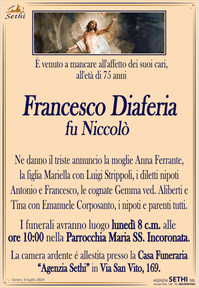 È venuto a mancare all’affetto dei suoi cari, all’età di 75 anni
Francesco Diaferia
fu Niccolò
Ne danno il triste annuncio la moglie Anna Ferrante, la figlia Mariella con Luigi Strippoli, i diletti nipoti Antonio e Francesco, le cognate Gemma ved. Aliberti e Tina con Emanuele Corposanto, i nipoti e parenti tutti.
I funerali avranno luogo lunedì 8 c.m. alle ore 10:00 nella Parrocchia Maria Ss. Incoronata.
La acamera ardente è allestita presso la Casa Funeraria "Agenzia Sethi" in Via San Vito, 169.