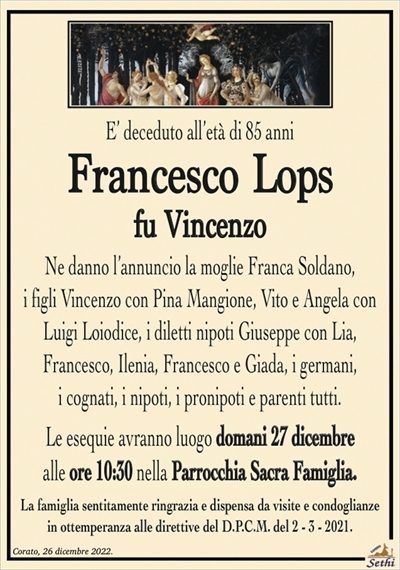 E’ deceduto all’età di 85 anni
Francesco Lops
fu Vincenzo
Ne danno l’annuncio la moglie Franca Soldano,
i figli Vincenzo con Pina Mangione, Vito e Angela con
Luigi Loiodice, i diletti nipoti Giuseppe con Lia,
Francesco, Ilenia, Francesco e Giada, i germani,
i cognati, i nipoti, i pronipoti e parenti tutti.
Le esequie avranno luogo domani 27 dicembre
alle ore 10:30 nella Parrocchia Sacra Famiglia.
La famiglia sentitamente ringrazia e dispensa da visite e condoglianze
in ottemperanza alle direttive del D.P.C.M. del 2 – 3 – 2021.