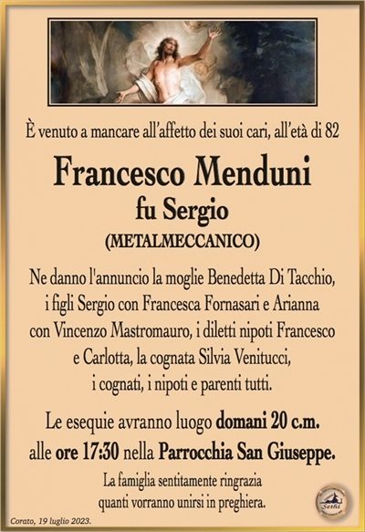 È venuto a mancare all’affetto dei suoi cari, all’età di 82 anni
Francesco Menduni
fu Sergio
(METALMECCANICO)
Ne danno l’annuncio la moglie Benedetta Di Tacchio,
i figli Sergio con Francesca Fornasari e Arianna
con Vincenzo Mastromauro, i diletti nipoti Francesco
e Carlotta, la cognata Silvia Venitucci,
i cognati, i nipoti e parenti tutti.
Le esequie avranno luogo domani 20 c.m.
alle ore 17:30 nella Parrocchia San Giuseppe.
La famiglia sentitamente ringrazia
quanti vorranno unirsi in preghiera.