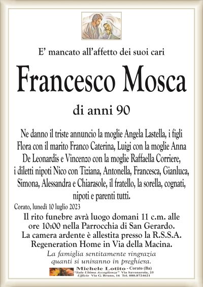 E’ mancato all’affetto dei suoi cariFrancesco Mosca
di anni 90
Ne danno il triste annuncio la moglie Angela Lastella, i figli
Flora con il marito Franco Caterina, Luigi con la moglie Anna
De Leonardis e Vincenzo con la moglie Raffaella Corriere,
i diletti nipoti Nico con Tiziana, Antonella, Francesca, Gianluca,
Simona, Alessandra e Chiarasole, il fratello, la sorella, cognati,
nipoti e parenti tutti.
Corato, lunedì 10 luglio 2023
Il rito funebre avrà luogo domani 11 c.m. alle
ore 10:00 nella Parrocchia di San Gerardo.
La camera ardente è allestita presso la R.S.S.A.
Regeneration Home in Via della Macina.
La famiglia sentitamente ringrazia
quanti si uniranno in preghiera.