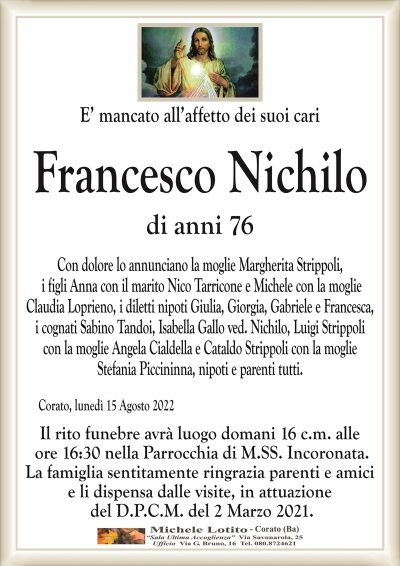 E’ mancato all’affetto dei suoi cari
Francesco
Nichilo
di anni 76
Corato, lunedì 15 Agosto 2022
Con dolore lo annunciano la moglie Margherita Strippoli,
i figli Anna con il marito Nico Tarricone e Michele con la moglie
Claudia Loprieno, i diletti nipoti Giulia, Giorgia, Gabriele e Francesca,
i cognati Sabino Tandoi, Isabella Gallo ved. Nichilo, Luigi Strippoli
con la moglie Angela Cialdella e Cataldo Strippoli con la moglie
Stefania Piccininna, nipoti e parenti tutti.
Il rito funebre avrà luogo domani 16 c.m. alle
ore 16:30 nella Parrocchia di M.SS. Incoronata.
La famiglia sentitamente ringrazia parenti e amici
e li dispensa dalle visite, in attuazione
del D.P.C.M. del 2 Marzo 2021.