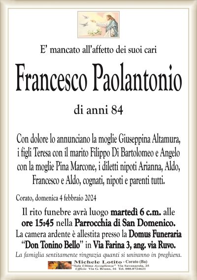 E’ mancato all’affetto dei suoi cariFrancesco Paolantonio
di anni 84
Con dolore lo annunciano la moglie Giuseppina Altamura,
i figli Teresa con il marito Filippo Di Bartolomeo e Angelo
con la moglie Pina Marcone, i diletti nipoti Arianna, Aldo,
Francesco e Aldo, cognati, nipoti e parenti tutti.
Corato, domenica 4 febbraio 2024
Il rito funebre avrà luogo martedì 6 c.m. alle
ore 15:45 nella Parrocchia di San Domenico.
La camera ardente è allestita presso la Domus Funeraria
‘‘Don Tonino Bello’’ in Via Farina 3, ang. via Ruvo.
La famiglia sentitamente ringrazia quanti si uniranno in preghiera.