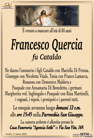 È venuto a mancare all’età di 85 anni
Francesco Quercia
fu Cataldo
Ne danno l’annuncio i figli Cataldo con Mariella Di Frenza, Giuseppe con Nicoletta Vitale, Tonia con Franco Lamarca, Rosanna con Domenico Maldera e Pasquale con Annamaria Di Benedetto, i germani Margherita ved. Inghingalo e Pasquale con Rina Martinelli, i cognati, i nipoti, i pronipoti e i parenti tutti.
Le esequie avranno luogo domani 12 c.m. alle ore 15:45 nella Parrocchia San Giuseppe.
La camera ardente è allestita presso la casa funeraria Agenzia Sethi in via San Vito 169.