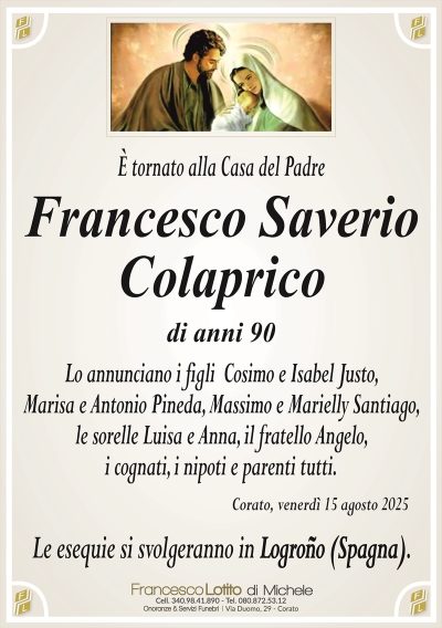 È tornato alla Casa del Padre
Francesco
Saverio
Colaprico
di anni 90
Lo annunciano i figli Cosimo e Isabel Justo,
Marisa e Antonio Pineda, Massimo e Marielly Santiago,
le sorelle Luisa e Anna, il fratello Angelo,
i cognati, i nipoti e parenti tutti.
Corato, venerdì 15 agosto 2025
Le esequie si svolgeranno in Logroño (Spagna).