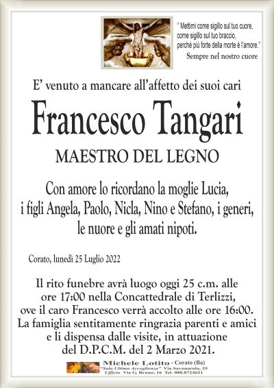 ‘’ Mettimi come sigillo sul tuo cuore, come sigillo sul tuo braccio,
perchè più forte della morte è l’amore.’’
Sempre nel nostro cuore
E’ venuto a mancare all’affetto dei suoi cari
MAESTRO DEL LEGNO
Con amore lo ricordano la moglie Lucia,
i figli Angela, Paolo, Nicla e Stefano, i generi,
le nuore e gli amati nipoti.
Corato, lunedì 25 Luglio 2022
Il rito funebre avrà luogo oggi 25 c.m. alle
ore 17:00 nella Concattedrale di Terlizzi,
ove il caro Francesco verrà accolto alle ore 16:00.
La famiglia sentitamente ringrazia parenti e amici
e li dispensa dalle visite, in attuazione
del D.P.C.M. del 2 Marzo 2021.