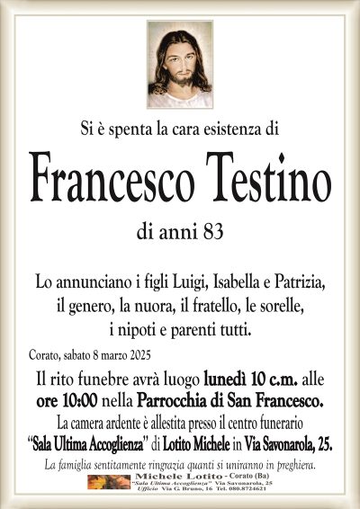 Si è spenta la cara esistenza diFrancesco Testino
di anni 83
Lo annunciano i figli Luigi, Isabella e Patrizia,
il genero, la nuora, il fratello, le sorelle,
i nipoti e parenti tutti.
Corato, sabato 8 marzo 2025
Il rito funebre avrà luogo lunedì 10 c.m. alle
ore 10:00 nella Parrocchia di San Francesco.
La camera ardente è allestita presso il centro funerario
‘‘Sala Ultima Accoglienza’’ di Lotito Michele in Via Savonarola, 25.
La famiglia sentitamente ringrazia quanti si uniranno in preghiera.