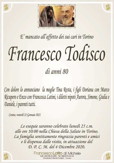 E’ mancato all’affetto dei sui cari in Torino
FRANCESCO TODISCO
di anni 80
Con dolore lo annunciano la moglie Tina Resta, i figli Doriana con Marco
Ricupero e Enzo con Francesca Latini, i diletti nipoti Aurora, Simone, Giulia e
Daniele, i parenti tutti.
Corato, venerdì 22 Gennaio 2021
Le esequie saranno celebrate lunedì 25 c.m.
alle ore 10:00 nella Chiesa della Salute in Torino.
La famiglia sentitamente ringrazia parenti e amici
e li dispensa dalle visite, in attuazione del
D. P. C. M. del 4 Dicembre 2020.