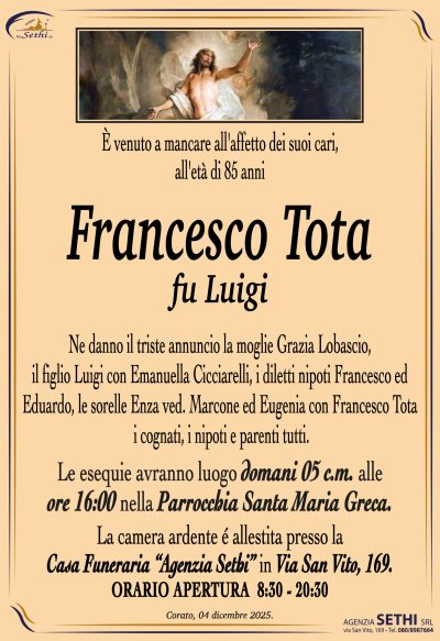 Ne danno il triste annuncio la moglie Grazia Lobascio,
il figlio Luigi con Emanuella Cicciarelli,
i diletti nipoti Francesco ed Eduardo,
le sorelle Enza ved. Marcone ed Eugenia con Francesco Tota,
i cognati, i nipoti e parenti tutti.
Le esequie avranno luogo
domani 05 c.m. alle ore 16:00 nella Parrocchia Santa Maria Greca.
La camera ardente é allestita presso la
Casa Funeraria “Agenzia Sethi” in Via San Vito, 169.
ORARIO APERTURA  8:30 – 20:30