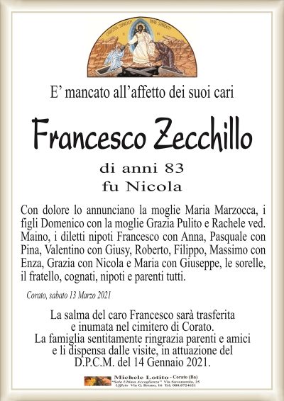 E’ mancato all’affetto dei suoi cari
Francesco Zecchillo
di anni 83
fu Nicola
Con dolore lo annunciano la moglie Maria Marzocca, i
figli Domenico con la moglie Grazia Pulito e Rachele ved.
Maino, i diletti nipoti Francesco con Anna, Pasquale con
Pina, Valentino con Giusy, Roberto, Filippo, Massimo con
Enza, Grazia con Nicola e Maria con Giuseppe, le sorelle,
il fratello, cognati, nipoti e parenti tutti.
Corato, sabato 13 Marzo 2021
La salma del caro Francesco sarà trasferita
e inumata nel cimitero di Corato.
La famiglia sentitamente ringrazia parenti e amici
e li dispensa dalle visite, in attuazione del
D.P.C.M. del 14 Gennaio 2021.