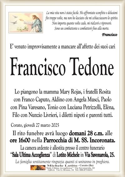 La mia vita non è stata facile. Ho affrontato sconfitte e delusionifin troppe volte, ma non ho lasciato che mi schiacciassero lo spirito.
Non importa quante volte cado, mi rialzerò e riproverò.
Sono un combattente e combatterò fino alla morte.
Francisco
E’ venuto improvvisamente a mancare all’affetto dei suoi cari
Francisco Tedone
Lo piangono la mamma Mary Rojas, i fratelli Rosita
con Franco Caputo, Aldino con Angela Musci, Paolo
con Pina Varesano, Tonio con Luciana Petrizzelli, Elèna,
Filo con Nunzio Livrieri, i diletti nipoti e parenti tutti.
Corato, giovedì 27 marzo 2025
Il rito funebre avrà luogo domani 28 c.m. alle
ore 16:00 nella Parrocchia di M. SS. Incoronata.
La camera ardente è allestita presso il centro funerario
‘‘Sala Ultima Accoglienza’’ di Lotito Michele in Via Savonarola, 25.
La famiglia sentitamente ringrazia quanti si uniranno in preghiera.