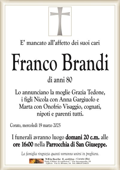 E’ mancato all’affetto dei suoi cariFranco Brandi
di anni 80
Lo annunciano la moglie Grazia Tedone,
i figli Nicola con Anna Gargiuolo e
Marta con Onofrio Visaggio, cognati,
nipoti e parenti tutti.
Corato, mercoledì 19 marzo 2025
I funerali avranno luogo domani 20 c.m. alle
ore 16:00 nella Parrocchia di San Giuseppe.
La famiglia ringrazia quanti vorranno unirsi in preghiera.