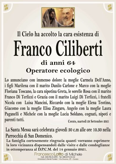 Il Cielo ha accolto la cara esistenza diFranco Ciliberti
di anni 64
Operatore ecologico
La Santa Messa sarà celebrata giovedì 30 c.m alle ore 10.30 nella
Parrocchia di San Domenico.
La famiglia cortesemente ringrazia quanti vorranno esprimere
la loro vicinanza dispensandoli dalle visite e dalle condoglianze
in ottemperanza al D.P.C.M. del 14 gennaio 2021.
Corato, martedì 28 Settembre 2021
Lo annunciano con immenso dolore la moglie Carmela Dell’Anno,
i figli Marilena con il marito Danilo Carlone e Marco con la moglie
Floriana Toscano, la cara nipotina Greta, le sorelle Rosa con il marito
Franco Di Terlizzi e Grazia con il marito Luigi Di Terlizzi, i fratelli
Nicola con Luisa Mancini, Riccardo con la moglie Elena Teotino,
Giacomo con la moglie Elisa Zingaro, Angelo con la moglie Laura
Paganelli e Michele con la moglie Lucia Soldano, cognati, nipoti e
parenti tutti.
